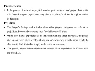 Past experiences
 In the process of interpreting any information past experiences of people plays a vital
role. Sometimes past experiences may play a very beneficial role in implementation
of decisions.
Prejudices
 The People's feelings and attitudes about other peoples are group are referred as
prejudices. Peoples always carry such free judicious with them.
 When there is past experience of an individual with the other individual, the person
start to analyze to other people's, if one has bad experience with the other people, he
also start to think that other people are have the same nature.
 The growth, proper communication and success of an organization is affected with
the prejudices.
 