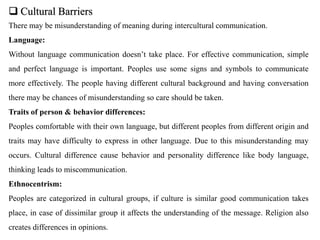  Cultural Barriers
There may be misunderstanding of meaning during intercultural communication.
Language:
Without language communication doesn’t take place. For effective communication, simple
and perfect language is important. Peoples use some signs and symbols to communicate
more effectively. The people having different cultural background and having conversation
there may be chances of misunderstanding so care should be taken.
Traits of person & behavior differences:
Peoples comfortable with their own language, but different peoples from different origin and
traits may have difficulty to express in other language. Due to this misunderstanding may
occurs. Cultural difference cause behavior and personality difference like body language,
thinking leads to miscommunication.
Ethnocentrism:
Peoples are categorized in cultural groups, if culture is similar good communication takes
place, in case of dissimilar group it affects the understanding of the message. Religion also
creates differences in opinions.
 