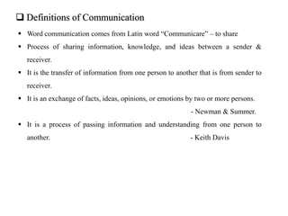  Definitions of Communication
 Word communication comes from Latin word “Communicare” – to share
 Process of sharing information, knowledge, and ideas between a sender &
receiver.
 It is the transfer of information from one person to another that is from sender to
receiver.
 It is an exchange of facts, ideas, opinions, or emotions by two or more persons.
- Newman & Summer.
 It is a process of passing information and understanding from one person to
another. - Keith Davis
 