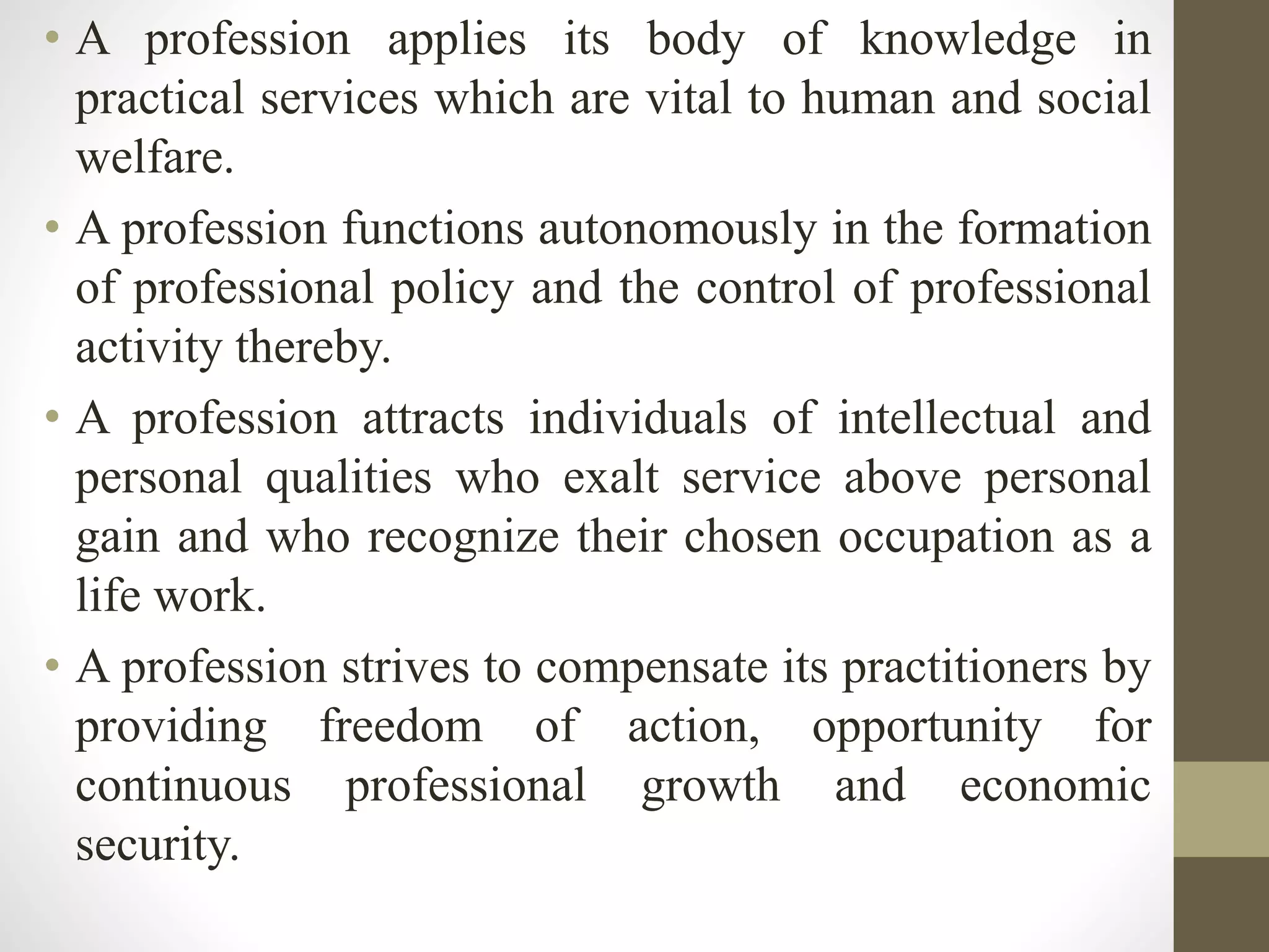 • A profession applies its body of knowledge in
practical services which are vital to human and social
welfare.
• A profession functions autonomously in the formation
of professional policy and the control of professional
activity thereby.
• A profession attracts individuals of intellectual and
personal qualities who exalt service above personal
gain and who recognize their chosen occupation as a
life work.
• A profession strives to compensate its practitioners by
providing freedom of action, opportunity for
continuous professional growth and economic
security.
 