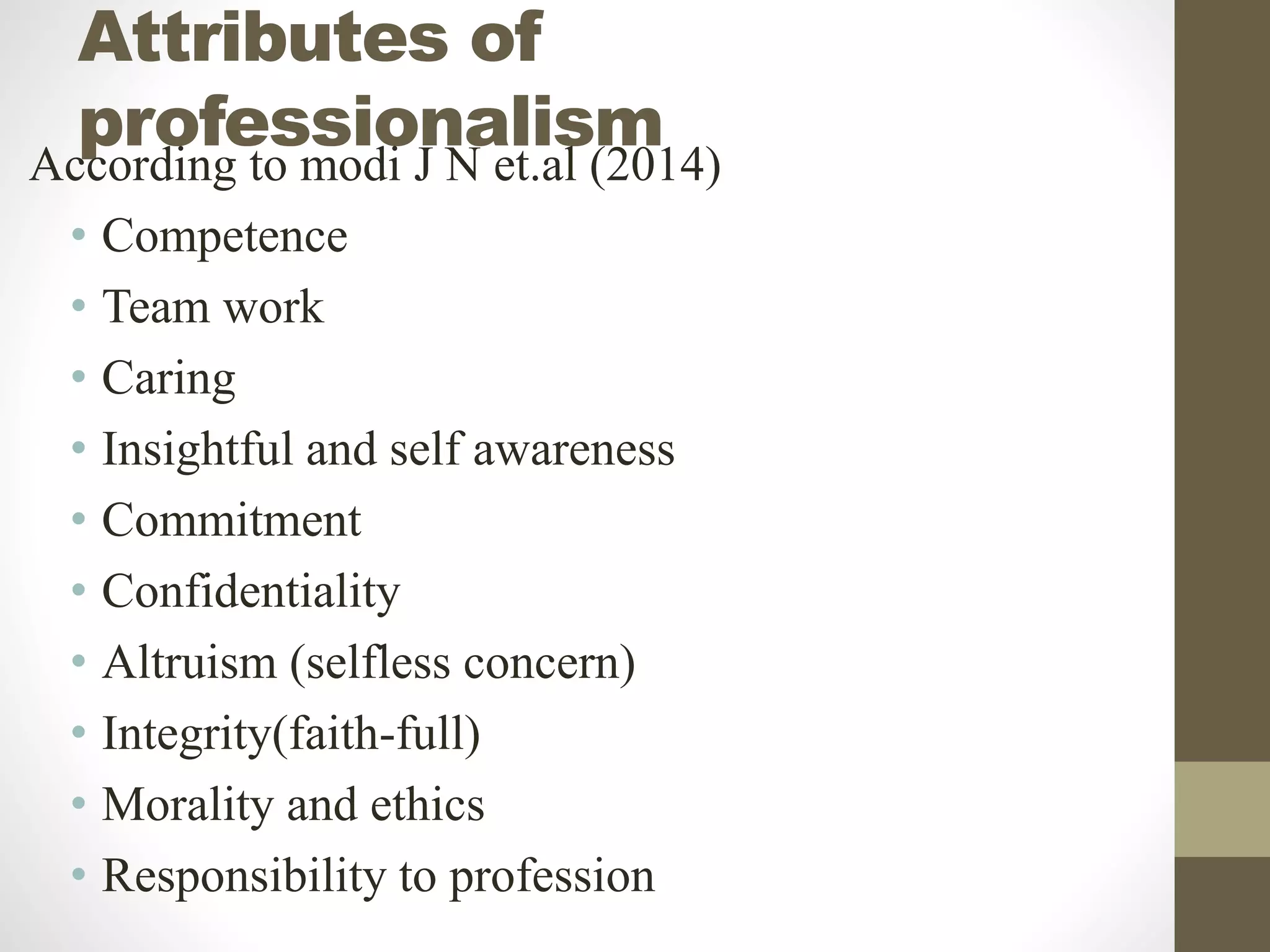 Attributes of
professionalism
According to modi J N et.al (2014)
• Competence
• Team work
• Caring
• Insightful and self awareness
• Commitment
• Confidentiality
• Altruism (selfless concern)
• Integrity(faith-full)
• Morality and ethics
• Responsibility to profession
 
