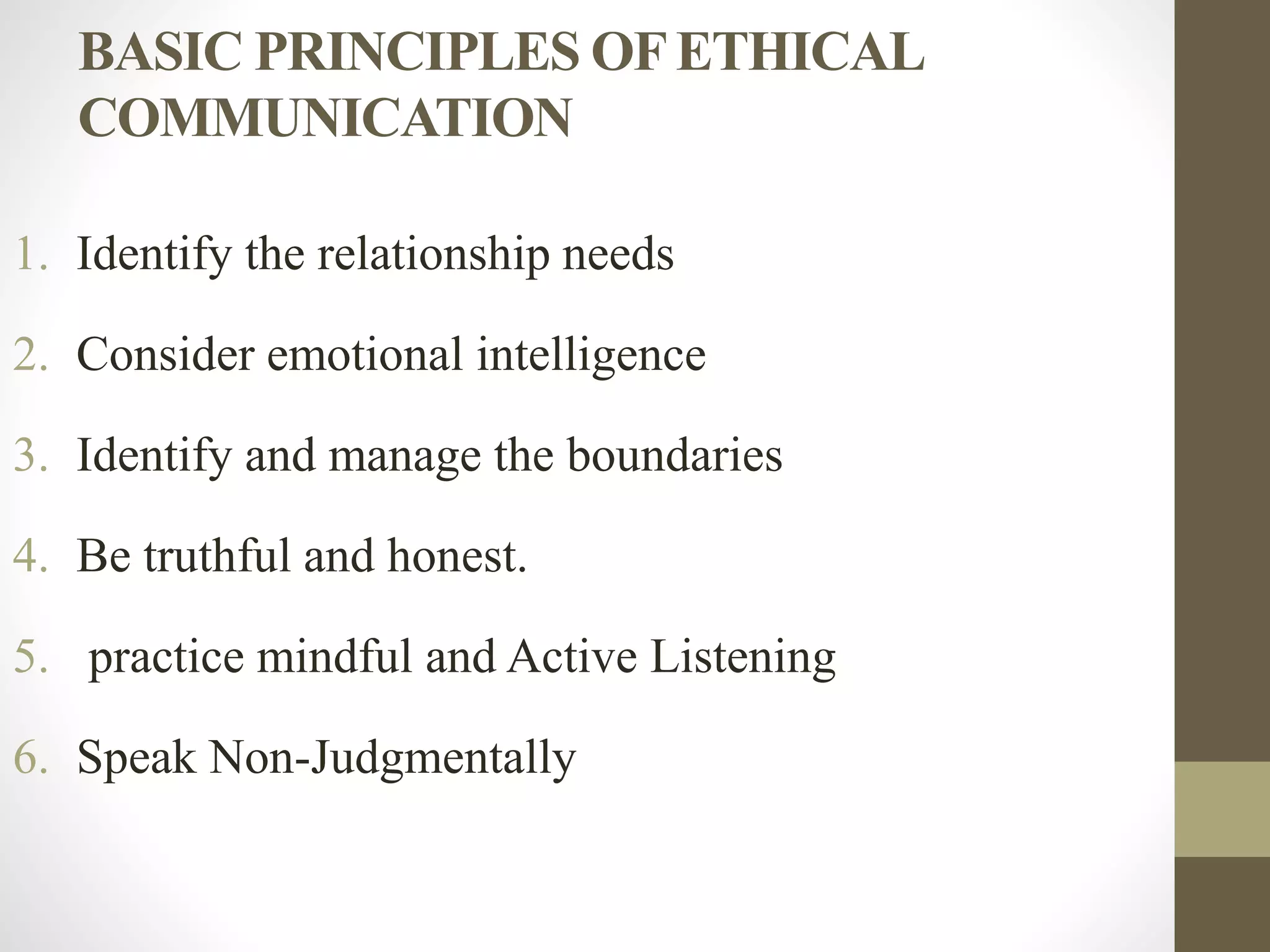 BASIC PRINCIPLES OFETHICAL
COMMUNICATION
1. Identify the relationship needs
2. Consider emotional intelligence
3. Identify and manage the boundaries
4. Be truthful and honest.
5. practice mindful and Active Listening
6. Speak Non-Judgmentally
 