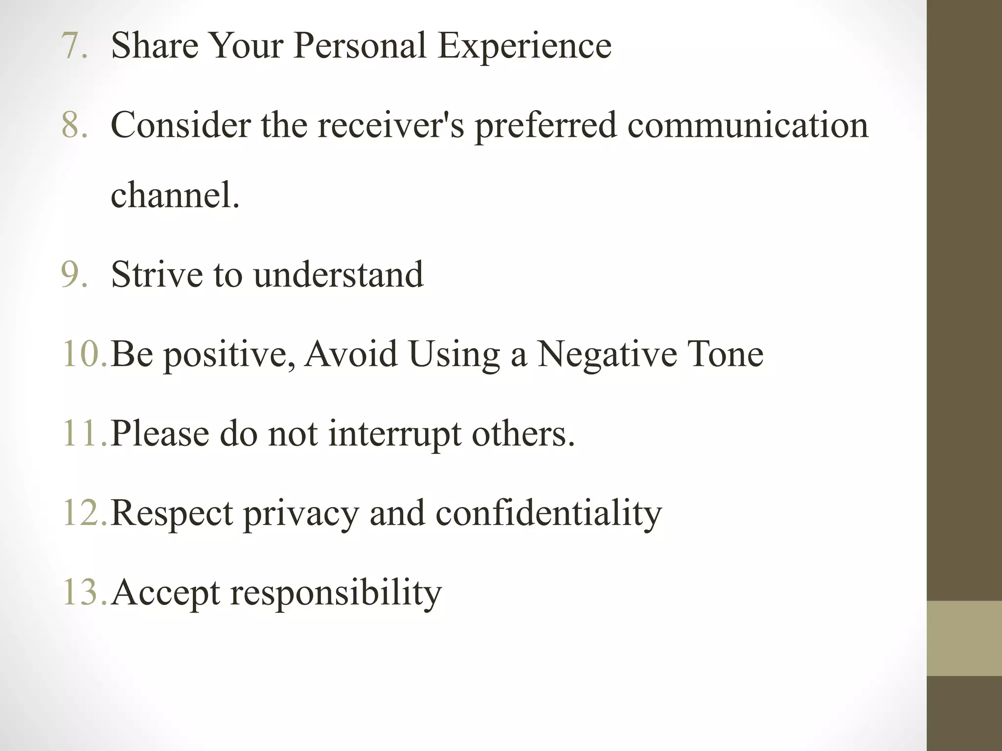 7. Share Your Personal Experience
8. Consider the receiver's preferred communication
channel.
9. Strive to understand
10.Be positive, Avoid Using a Negative Tone
11.Please do not interrupt others.
12.Respect privacy and confidentiality
13.Accept responsibility
 