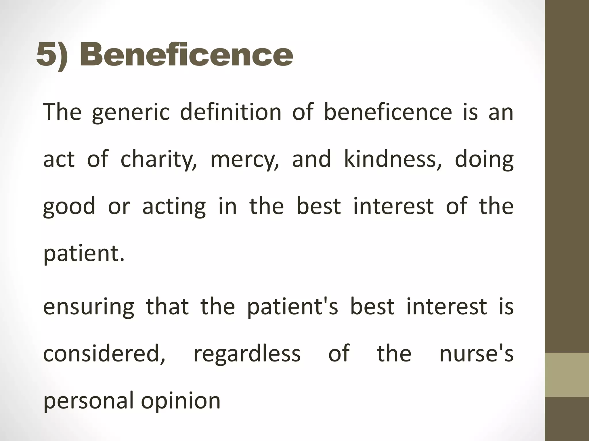 5) Beneficence
The generic definition of beneficence is an
act of charity, mercy, and kindness, doing
good or acting in the best interest of the
patient.
ensuring that the patient's best interest is
considered, regardless of the nurse's
personal opinion
 