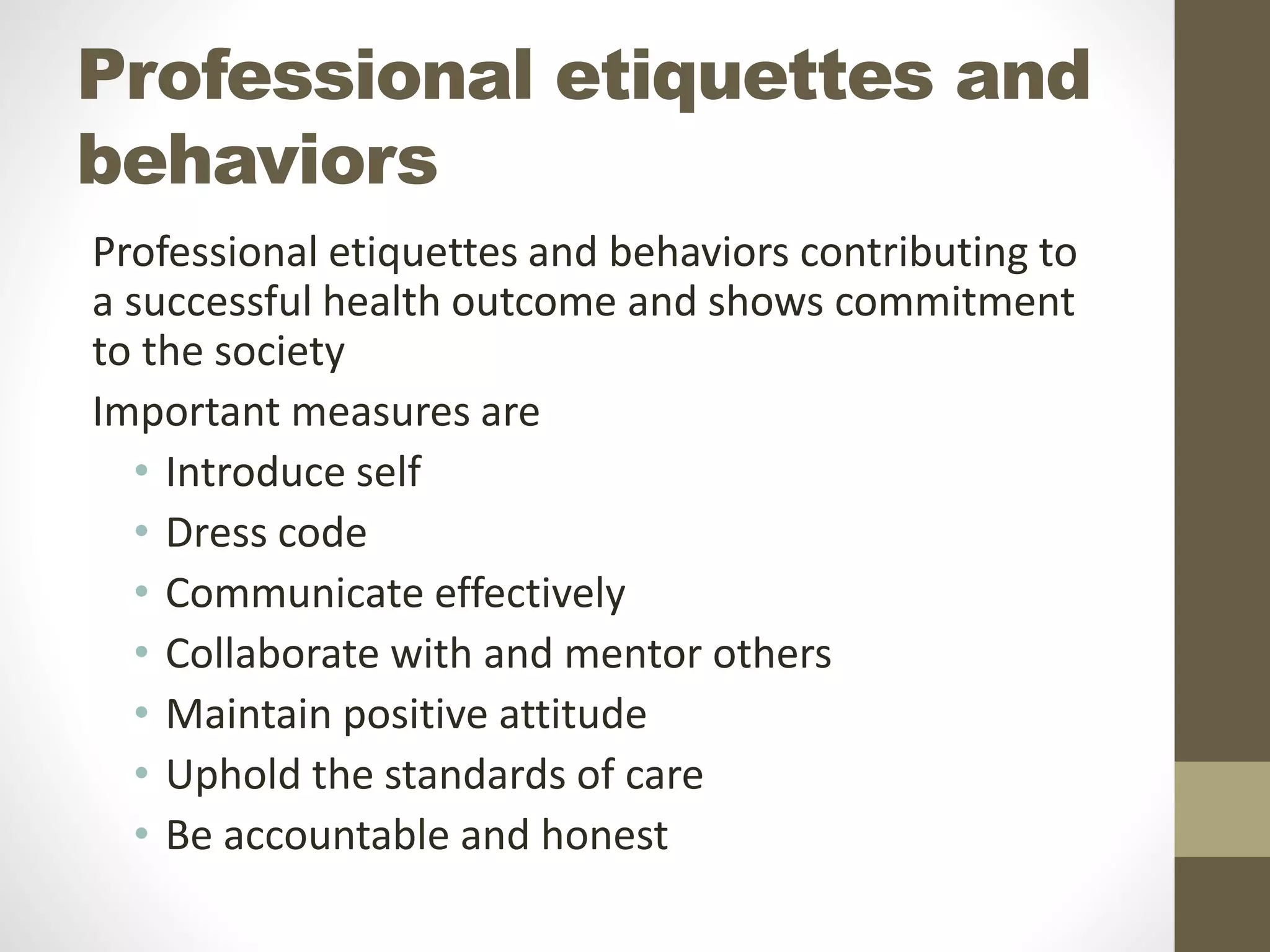 Professional etiquettes and
behaviors
Professional etiquettes and behaviors contributing to
a successful health outcome and shows commitment
to the society
Important measures are
• Introduce self
• Dress code
• Communicate effectively
• Collaborate with and mentor others
• Maintain positive attitude
• Uphold the standards of care
• Be accountable and honest
 
