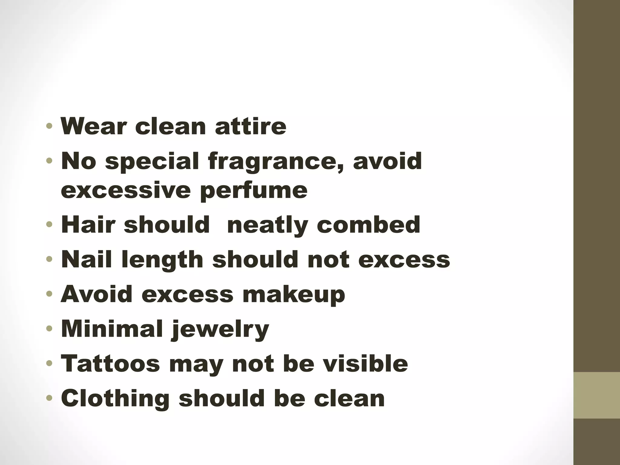 • Wear clean attire
• No special fragrance, avoid
excessive perfume
• Hair should neatly combed
• Nail length should not excess
• Avoid excess makeup
• Minimal jewelry
• Tattoos may not be visible
• Clothing should be clean
 