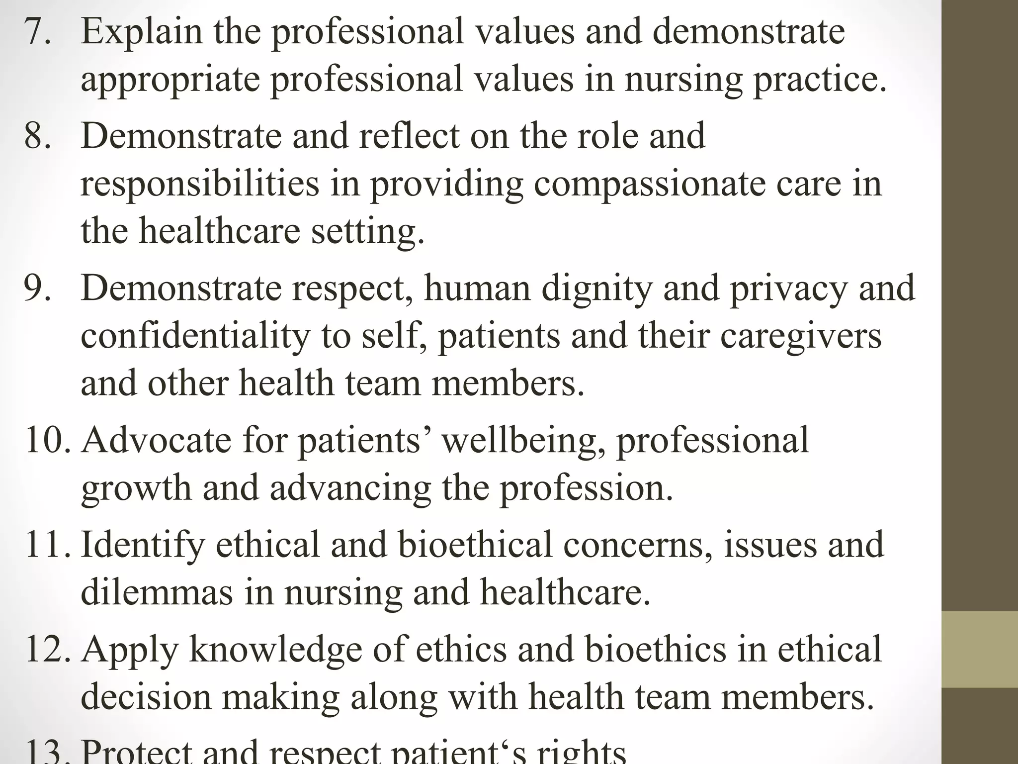 7. Explain the professional values and demonstrate
appropriate professional values in nursing practice.
8. Demonstrate and reflect on the role and
responsibilities in providing compassionate care in
the healthcare setting.
9. Demonstrate respect, human dignity and privacy and
confidentiality to self, patients and their caregivers
and other health team members.
10. Advocate for patients’ wellbeing, professional
growth and advancing the profession.
11. Identify ethical and bioethical concerns, issues and
dilemmas in nursing and healthcare.
12. Apply knowledge of ethics and bioethics in ethical
decision making along with health team members.
 