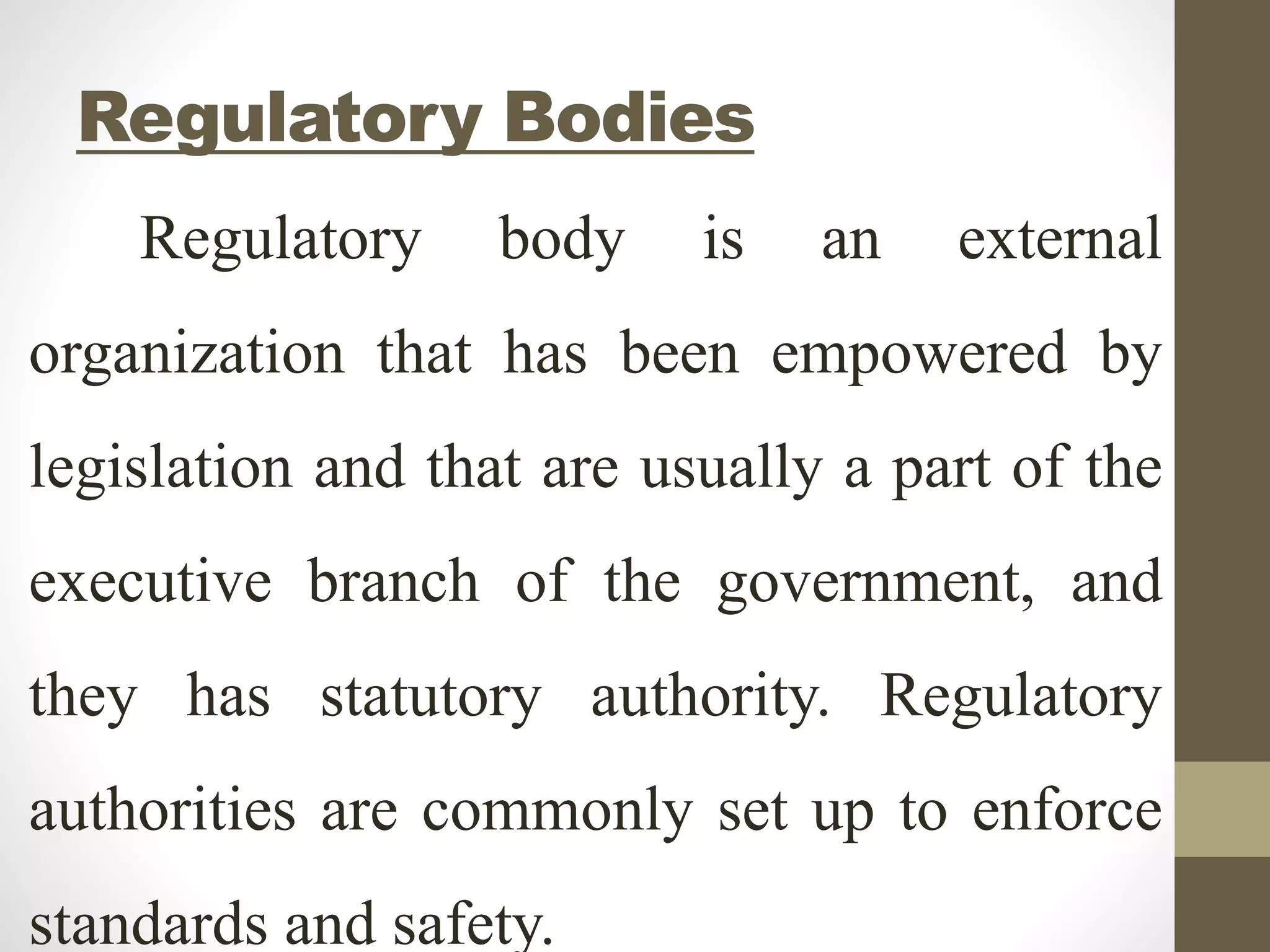 Regulatory Bodies
Regulatory body is an external
organization that has been empowered by
legislation and that are usually a part of the
executive branch of the government, and
they has statutory authority. Regulatory
authorities are commonly set up to enforce
standards and safety.
 