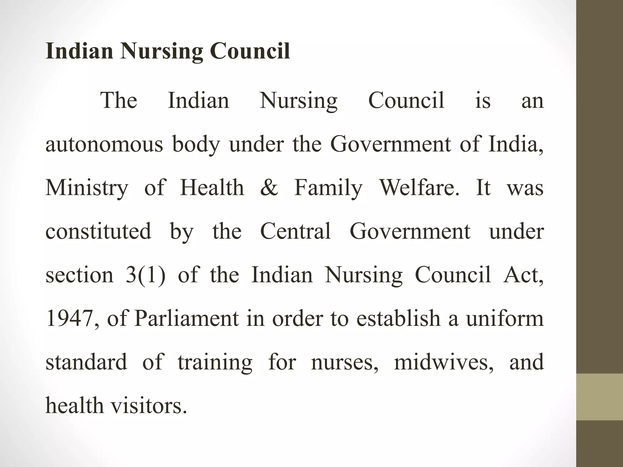 Indian Nursing Council
The Indian Nursing Council is an
autonomous body under the Government of India,
Ministry of Health & Family Welfare. It was
constituted by the Central Government under
section 3(1) of the Indian Nursing Council Act,
1947, of Parliament in order to establish a uniform
standard of training for nurses, midwives, and
health visitors.
 