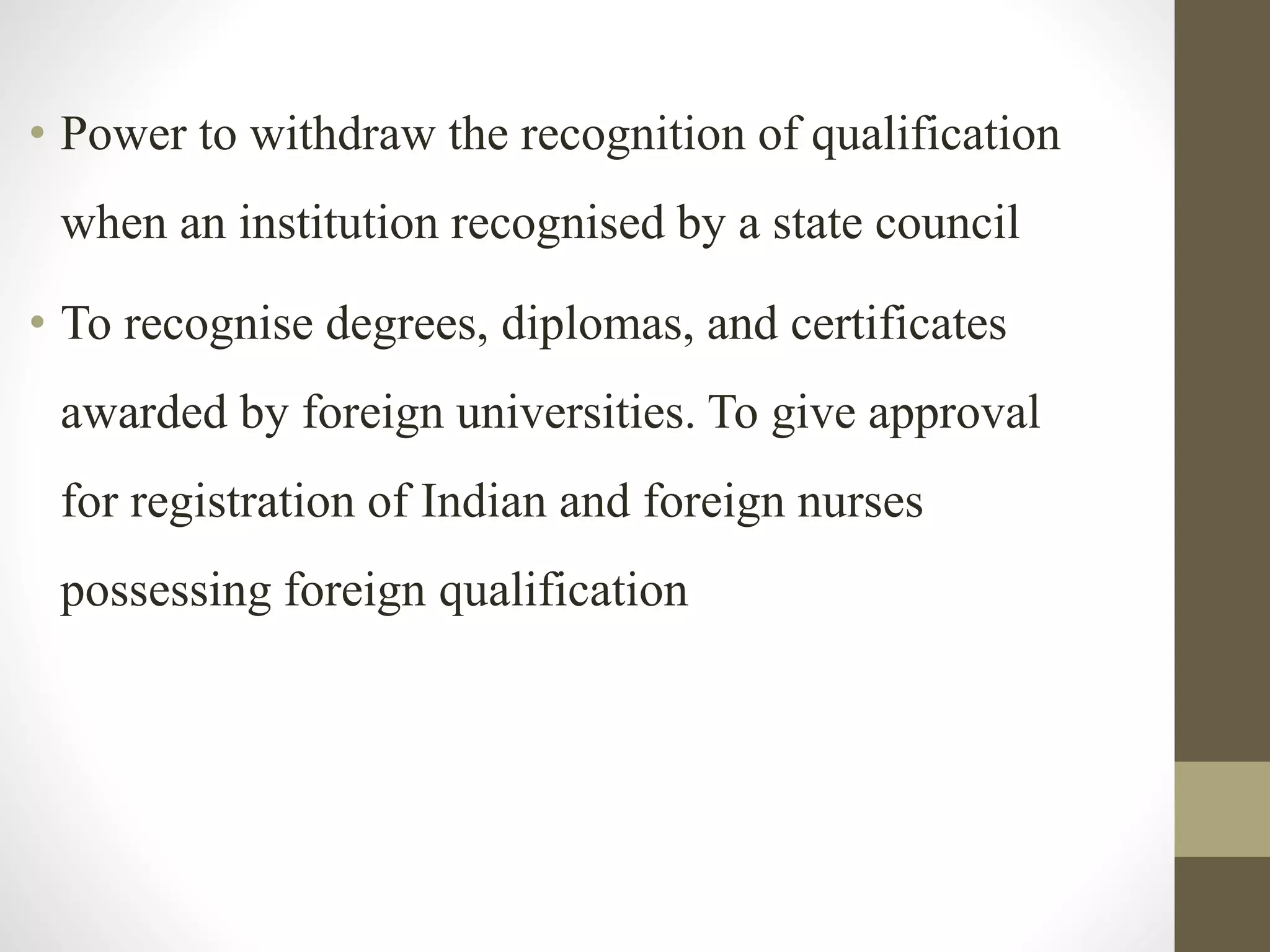 • Power to withdraw the recognition of qualification
when an institution recognised by a state council
• To recognise degrees, diplomas, and certificates
awarded by foreign universities. To give approval
for registration of Indian and foreign nurses
possessing foreign qualification
 
