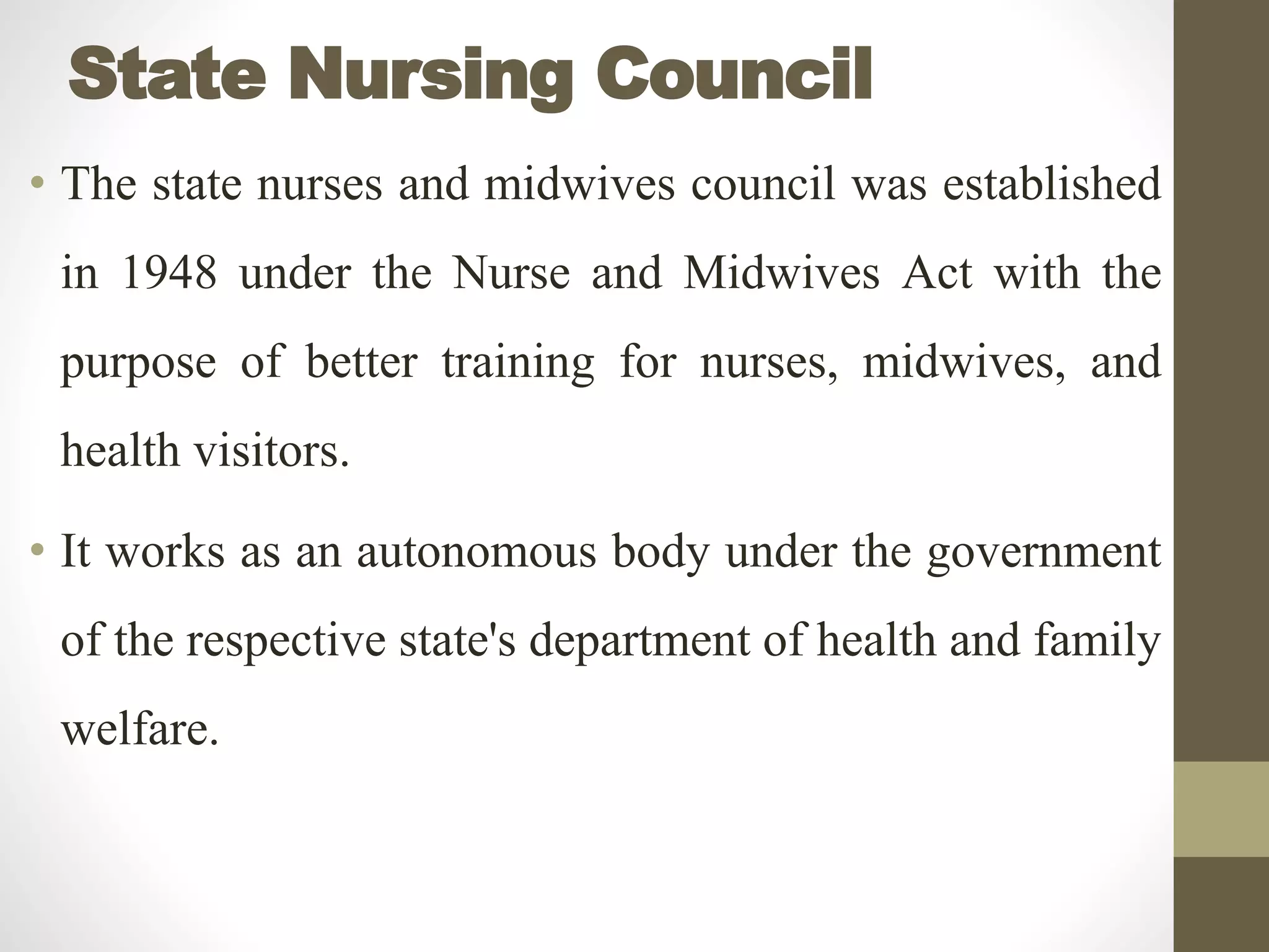 State Nursing Council
• The state nurses and midwives council was established
in 1948 under the Nurse and Midwives Act with the
purpose of better training for nurses, midwives, and
health visitors.
• It works as an autonomous body under the government
of the respective state's department of health and family
welfare.
 