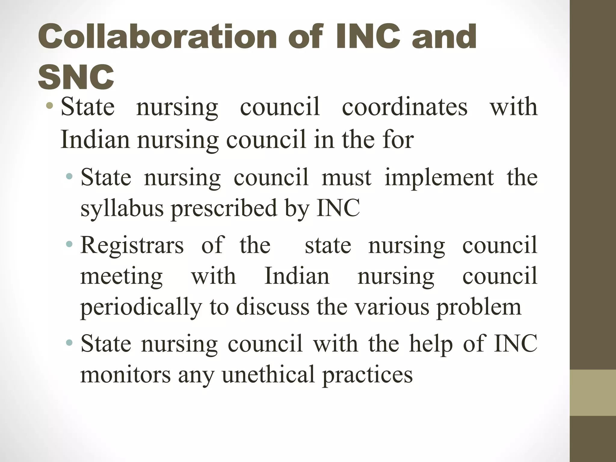 Collaboration of INC and
SNC
• State nursing council coordinates with
Indian nursing council in the for
• State nursing council must implement the
syllabus prescribed by INC
• Registrars of the state nursing council
meeting with Indian nursing council
periodically to discuss the various problem
• State nursing council with the help of INC
monitors any unethical practices
 