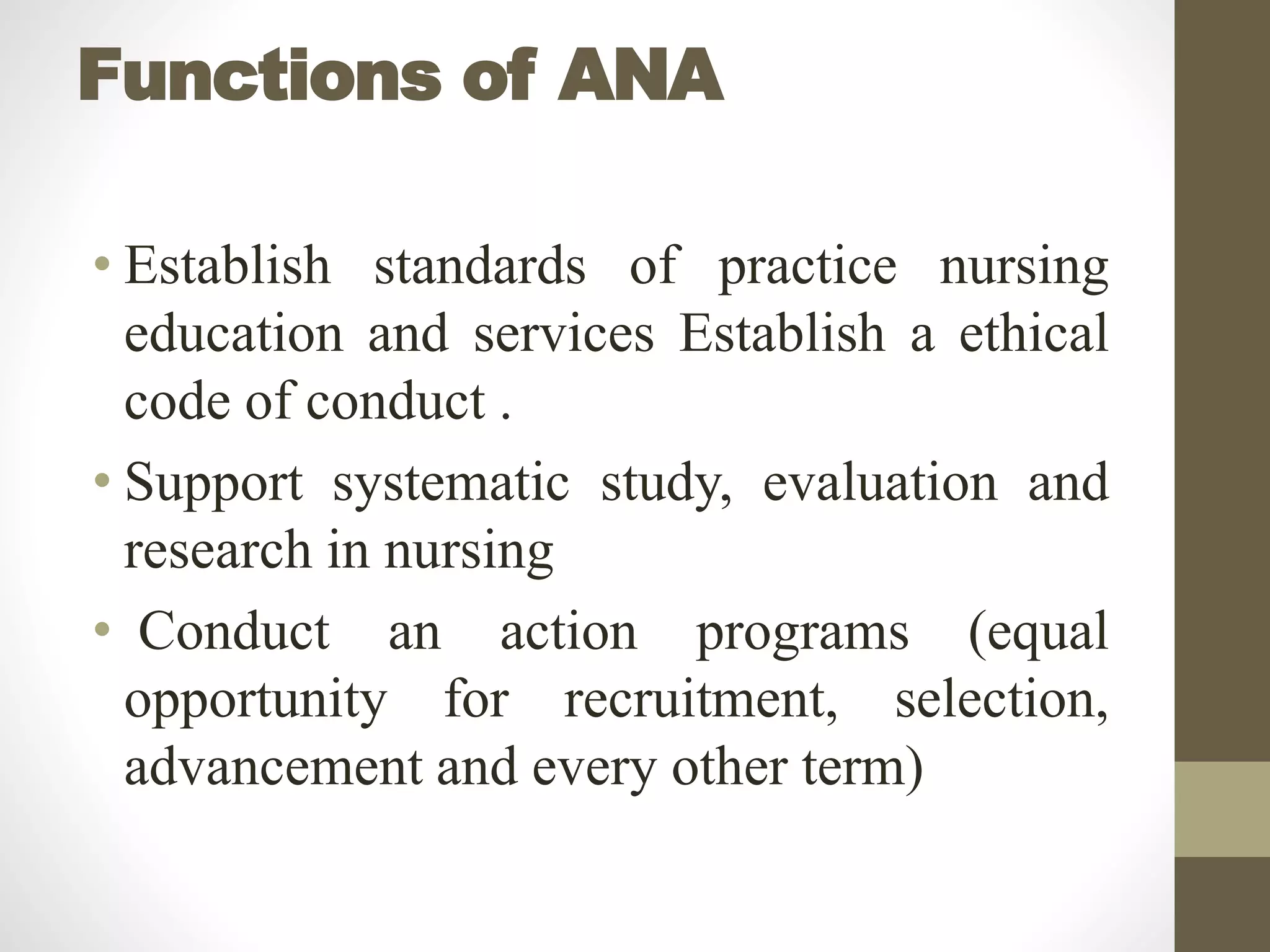 Functions of ANA
• Establish standards of practice nursing
education and services Establish a ethical
code of conduct .
• Support systematic study, evaluation and
research in nursing
• Conduct an action programs (equal
opportunity for recruitment, selection,
advancement and every other term)
 