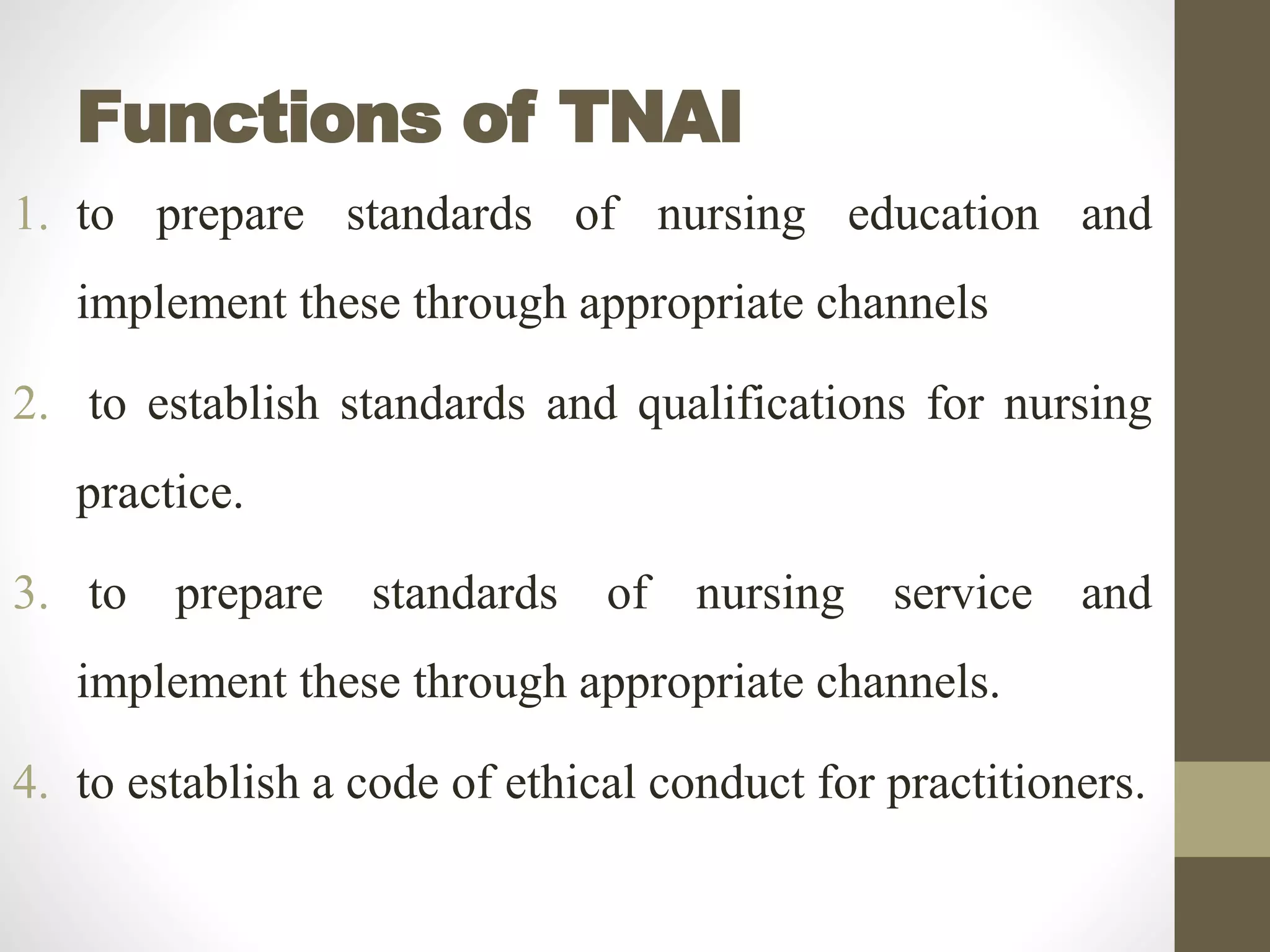 Functions of TNAI
1. to prepare standards of nursing education and
implement these through appropriate channels
2. to establish standards and qualifications for nursing
practice.
3. to prepare standards of nursing service and
implement these through appropriate channels.
4. to establish a code of ethical conduct for practitioners.
 