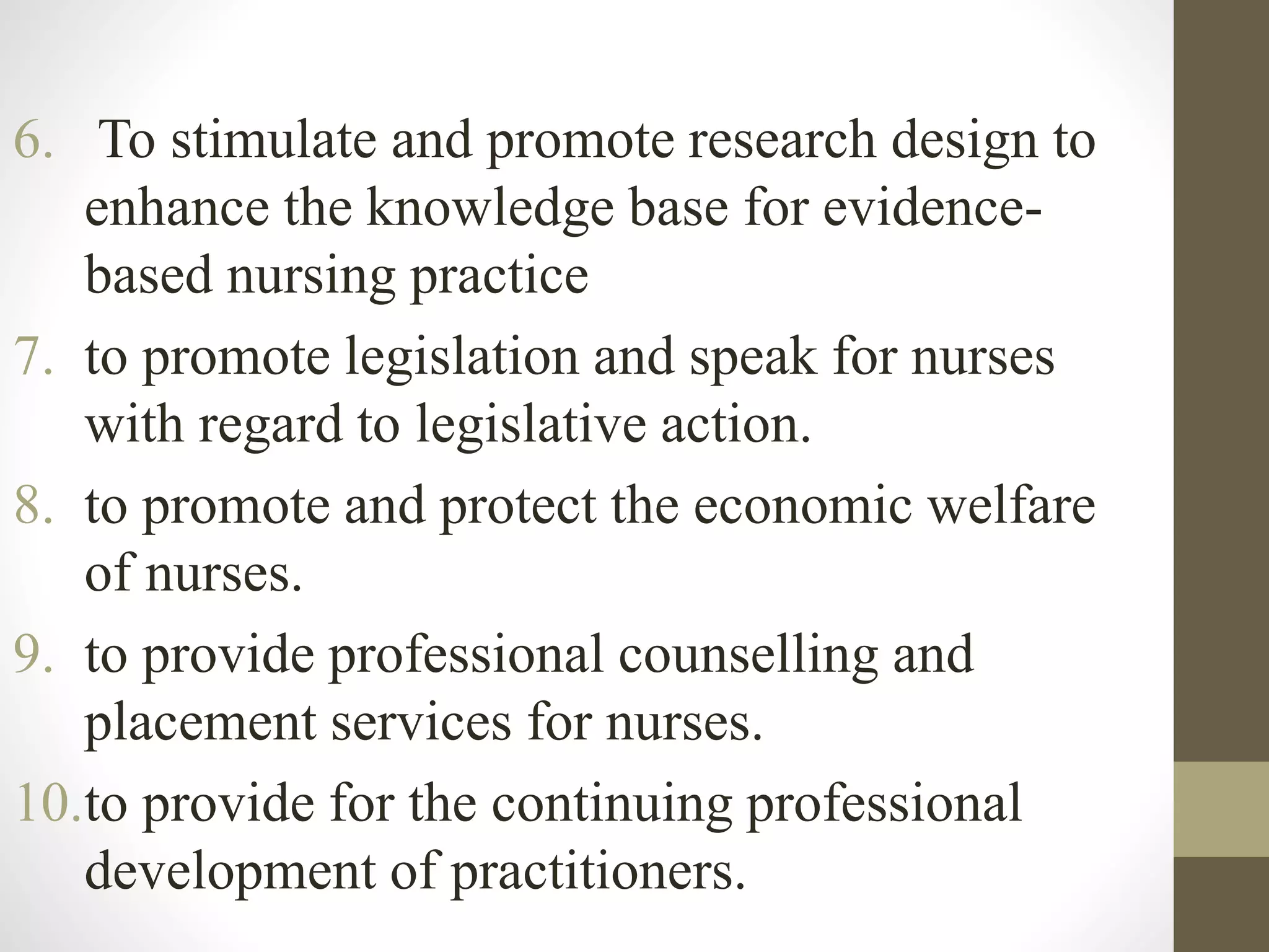 6. To stimulate and promote research design to
enhance the knowledge base for evidence-
based nursing practice
7. to promote legislation and speak for nurses
with regard to legislative action.
8. to promote and protect the economic welfare
of nurses.
9. to provide professional counselling and
placement services for nurses.
10.to provide for the continuing professional
development of practitioners.
 