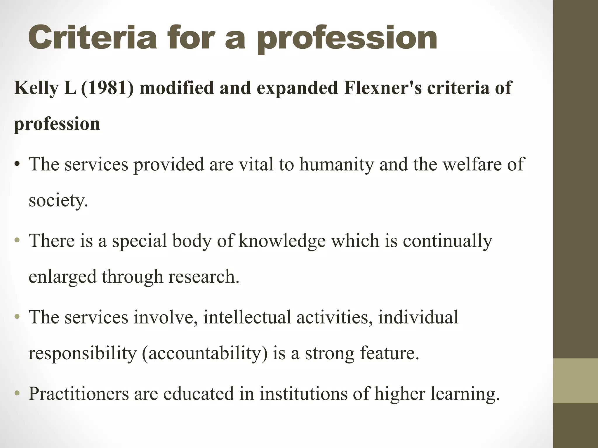 Criteria for a profession
Kelly L (1981) modified and expanded Flexner's criteria of
profession
• The services provided are vital to humanity and the welfare of
society.
• There is a special body of knowledge which is continually
enlarged through research.
• The services involve, intellectual activities, individual
responsibility (accountability) is a strong feature.
• Practitioners are educated in institutions of higher learning.
 