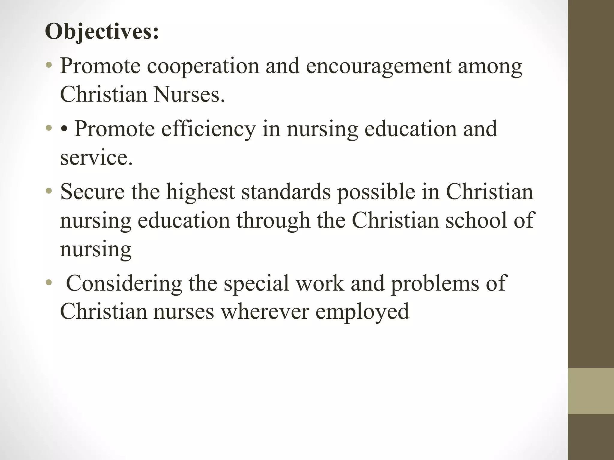 Objectives:
• Promote cooperation and encouragement among
Christian Nurses.
• • Promote efficiency in nursing education and
service.
• Secure the highest standards possible in Christian
nursing education through the Christian school of
nursing
• Considering the special work and problems of
Christian nurses wherever employed
 