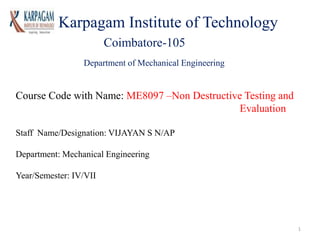 Karpagam Institute of Technology
Coimbatore-105
Department of Mechanical Engineering
Course Code with Name: ME8097 –Non Destructive Testing and
Evaluation
Staff Name/Designation: VIJAYAN S N/AP
Department: Mechanical Engineering
Year/Semester: IV/VII
1
 