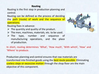 In short, routing determines ‘What’, ‘How much’, ‘With which’, ‘How’ and
‘Where’ to produce.
Production planning and control ensures that raw materials are
transformed into finished goods using the best route possible. Eliminating
useless steps or excessive motion through the shop floor are the main
objective of this component.
Routing
Routing is the first step in production planning and
control.
Routing can be defined as the process of deciding
the path (route) of work and the sequence of
operations.
Routing fixes in advance:
➢ The quantity and quality of the product.
➢ The men, machines, materials, etc. to be used.
➢ The type, number and sequence of
manufacturing operations, and the place
of production.
 
