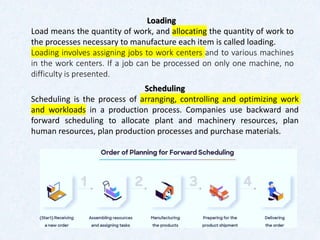 Loading
Load means the quantity of work, and allocating the quantity of work to
the processes necessary to manufacture each item is called loading.
Loading involves assigning jobs to work centers and to various machines
in the work centers. If a job can be processed on only one machine, no
difficulty is presented.
Scheduling
Scheduling is the process of arranging, controlling and optimizing work
and workloads in a production process. Companies use backward and
forward scheduling to allocate plant and machinery resources, plan
human resources, plan production processes and purchase materials.
 