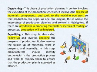 Dispatching - This phase of production planning in control involves
the execution of the production schedule. It involves the release of
materials, components, and tools to the machine operators so
that production can begin. As one can imagine, this is where the
importance of production planning and control is highlighted. If
there are any delays in procuring materials or inefficient routing or
processes, production will be hindered.
Expediting - This step is also called
Follow-Up and involves checking the
progress of production. It also involves
the follow up of materials, work in
progress, and assembly. In this step,
manufacturers should identify
bottlenecks in the production process
and work to remedy them to ensure
that the production plan is executed as
planned.
 