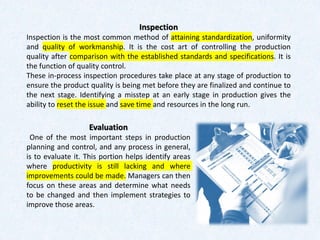 Evaluation
One of the most important steps in production
planning and control, and any process in general,
is to evaluate it. This portion helps identify areas
where productivity is still lacking and where
improvements could be made. Managers can then
focus on these areas and determine what needs
to be changed and then implement strategies to
improve those areas.
Inspection
Inspection is the most common method of attaining standardization, uniformity
and quality of workmanship. It is the cost art of controlling the production
quality after comparison with the established standards and specifications. It is
the function of quality control.
These in-process inspection procedures take place at any stage of production to
ensure the product quality is being met before they are finalized and continue to
the next stage. Identifying a misstep at an early stage in production gives the
ability to reset the issue and save time and resources in the long run.
 