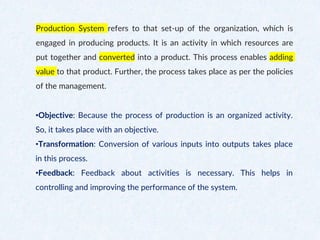 Production System refers to that set-up of the organization, which is
engaged in producing products. It is an activity in which resources are
put together and converted into a product. This process enables adding
value to that product. Further, the process takes place as per the policies
of the management.
•Objective: Because the process of production is an organized activity.
So, it takes place with an objective.
•Transformation: Conversion of various inputs into outputs takes place
in this process.
•Feedback: Feedback about activities is necessary. This helps in
controlling and improving the performance of the system.
 