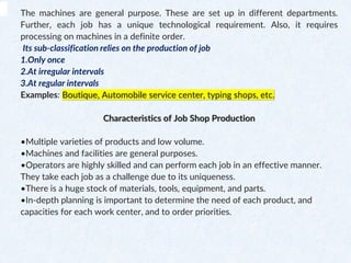 The machines are general purpose. These are set up in different departments.
Further, each job has a unique technological requirement. Also, it requires
processing on machines in a definite order.
Its sub-classification relies on the production of job
1.Only once
2.At irregular intervals
3.At regular intervals
Examples: Boutique, Automobile service center, typing shops, etc.
Characteristics of Job Shop Production
•Multiple varieties of products and low volume.
•Machines and facilities are general purposes.
•Operators are highly skilled and can perform each job in an effective manner.
They take each job as a challenge due to its uniqueness.
•There is a huge stock of materials, tools, equipment, and parts.
•In-depth planning is important to determine the need of each product, and
capacities for each work center, and to order priorities.
 