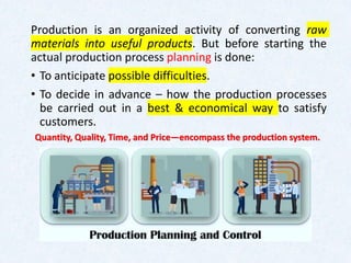 Production is an organized activity of converting raw
materials into useful products. But before starting the
actual production process planning is done:
• To anticipate possible difficulties.
• To decide in advance – how the production processes
be carried out in a best & economical way to satisfy
customers.
Quantity, Quality, Time, and Price—encompass the production system.
 