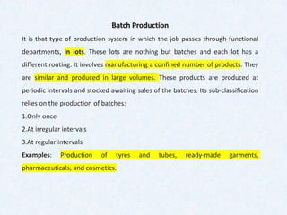 Batch Production
It is that type of production system in which the job passes through functional
departments, in lots. These lots are nothing but batches and each lot has a
different routing. It involves manufacturing a confined number of products. They
are similar and produced in large volumes. These products are produced at
periodic intervals and stocked awaiting sales of the batches. Its sub-classification
relies on the production of batches:
1.Only once
2.At irregular intervals
3.At regular intervals
Examples: Production of tyres and tubes, ready-made garments,
pharmaceuticals, and cosmetics.
 
