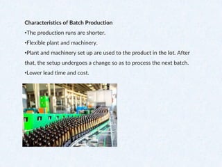 Characteristics of Batch Production
•The production runs are shorter.
•Flexible plant and machinery.
•Plant and machinery set up are used to the product in the lot. After
that, the setup undergoes a change so as to process the next batch.
•Lower lead time and cost.
 