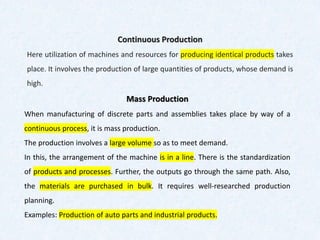 Continuous Production
Here utilization of machines and resources for producing identical products takes
place. It involves the production of large quantities of products, whose demand is
high.
Mass Production
When manufacturing of discrete parts and assemblies takes place by way of a
continuous process, it is mass production.
The production involves a large volume so as to meet demand.
In this, the arrangement of the machine is in a line. There is the standardization
of products and processes. Further, the outputs go through the same path. Also,
the materials are purchased in bulk. It requires well-researched production
planning.
Examples: Production of auto parts and industrial products.
 