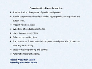 Characteristics of Mass Production
➢ Standardization of sequence of product and process.
➢ Special purpose machines dedicated to higher production capacities and
output rates.
➢ Product volume is large.
➢ Cycle time of production is shorter.
➢ Lower in process inventory.
➢ Balanced production lines.
➢ The continuous flow of material components and parts. Also, it does not
have any backtracking.
➢ Easy production planning and control.
➢ Automatic material handling.
Process Production System
Assembly Production System
 
