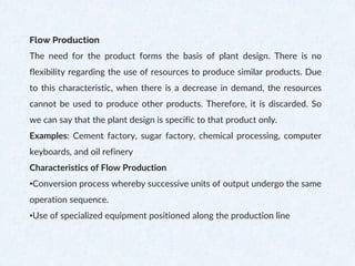 Flow Production
The need for the product forms the basis of plant design. There is no
flexibility regarding the use of resources to produce similar products. Due
to this characteristic, when there is a decrease in demand, the resources
cannot be used to produce other products. Therefore, it is discarded. So
we can say that the plant design is specific to that product only.
Examples: Cement factory, sugar factory, chemical processing, computer
keyboards, and oil refinery
Characteristics of Flow Production
•Conversion process whereby successive units of output undergo the same
operation sequence.
•Use of specialized equipment positioned along the production line
 