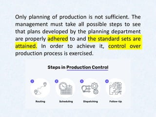 Only planning of production is not sufficient. The
management must take all possible steps to see
that plans developed by the planning department
are properly adhered to and the standard sets are
attained. In order to achieve it, control over
production process is exercised.
 