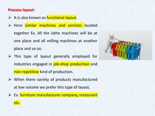 Process layout:
➢ It is also known as functional layout.
➢ Here similar machines and services located
together Ex. All the lathe machines will be at
one place and all milling machines at another
place and so on.
➢ This type of layout generally employed for
industries engaged in job-shop production and
non-repetitive kind of production.
➢ When there variety of products manufactured
at low volume we prefer this type of layout.
➢ Ex. furniture manufacturer company, restaurant
etc.
 