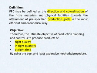 Definition:
PPC may be defined as the direction and co-ordination of
the firms materials and physical facilities towards the
attainment of pre-specified production goals in the most
efficient and economical way.
Objective:
Therefore, the ultimate objective of production planning
and control is to produce products of
• right quality
• in right quantity
• at right time
By using the best and least expensive methods/procedure.
 