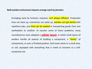 Arranging work by function, however, isn’t always efficient. Production
lines can back up, inventories can build up, workers can get bored with
repetitive jobs, and time can be wasted in transporting goods from one
workstation to another. To counter some of these problems, many
manufacturers have adopted a cellular layout, in which small teams of
workers handle all aspects of building a component, a “family” of
components, or even a finished product. Each team works in a small area,
or cell, equipped with everything that it needs to function as a self-
contained unit.
Both product and process layouts arrange work by function.
 
