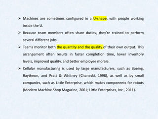 ➢ Machines are sometimes configured in a U-shape, with people working
inside the U.
➢ Because team members often share duties, they’re trained to perform
several different jobs.
➢ Teams monitor both the quantity and the quality of their own output. This
arrangement often results in faster completion time, lower inventory
levels, improved quality, and better employee morale.
➢ Cellular manufacturing is used by large manufacturers, such as Boeing,
Raytheon, and Pratt & Whitney (Chaneski, 1998), as well as by small
companies, such as Little Enterprise, which makes components for robots
(Modern Machine Shop Magazine, 2001; Little Enterprises, Inc., 2011).
 