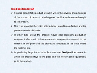 Fixed position layout
➢ It is also called static product layout in which the physical characteristics
of the product dictate as to which type of machine and men are brought
to the product.
➢ This type layout is inherent in ship building, aircraft manufacture and big
pressure vessels fabrication.
➢ In other type layout the product moves past stationary production
equipment where as in this case men and equipment are moved to the
material at one place and the product is completed at the place where
the material lies.
➢ In producing large items, manufacturers use fixed-position layout in
which the product stays in one place and the workers (and equipment)
go to the product.
 
