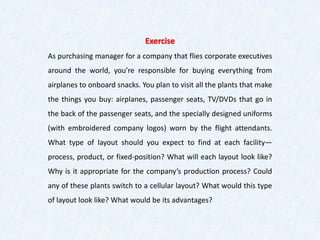 Exercise
As purchasing manager for a company that flies corporate executives
around the world, you’re responsible for buying everything from
airplanes to onboard snacks. You plan to visit all the plants that make
the things you buy: airplanes, passenger seats, TV/DVDs that go in
the back of the passenger seats, and the specially designed uniforms
(with embroidered company logos) worn by the flight attendants.
What type of layout should you expect to find at each facility—
process, product, or fixed-position? What will each layout look like?
Why is it appropriate for the company’s production process? Could
any of these plants switch to a cellular layout? What would this type
of layout look like? What would be its advantages?
 
