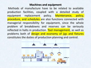 Machines and equipment
Methods of manufacture have to be related to available
production facilities, coupled with a detailed study of
equipment replacement policy. Maintenance, policy,
procedure, and schedules are also functions connected with
managerial responsibility for equipment, since the whole
problem of breakdowns and reserves can be seriously
reflected in halts in production. Tool management, as well as
problems both of design and economy of jigs and fixtures
constitutes the duties of production planning and control.
 