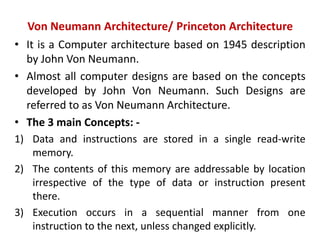 Von Neumann Architecture/ Princeton Architecture
• It is a Computer architecture based on 1945 description
by John Von Neumann.
• Almost all computer designs are based on the concepts
developed by John Von Neumann. Such Designs are
referred to as Von Neumann Architecture.
• The 3 main Concepts: -
1) Data and instructions are stored in a single read-write
memory.
2) The contents of this memory are addressable by location
irrespective of the type of data or instruction present
there.
3) Execution occurs in a sequential manner from one
instruction to the next, unless changed explicitly.
 