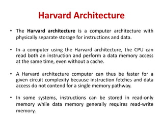 Harvard Architecture
• The Harvard architecture is a computer architecture with
physically separate storage for instructions and data.
• In a computer using the Harvard architecture, the CPU can
read both an instruction and perform a data memory access
at the same time, even without a cache.
• A Harvard architecture computer can thus be faster for a
given circuit complexity because instruction fetches and data
access do not contend for a single memory pathway.
• In some systems, instructions can be stored in read-only
memory while data memory generally requires read-write
memory.
 