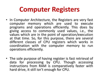 Computer Registers
• In Computer Architecture, the Registers are very fast
computer memory which are used to execute
programs and operations efficiently. This does by
giving access to commonly used values, i.e., the
values which are in the point of operation/execution
at that time. So, for this purpose, there are several
different classes of CPU registers which works in
coordination with the computer memory to run
operations efficiently.
• The sole purpose of having register is fast retrieval of
data for processing by CPU. Though accessing
instructions from RAM is comparatively faster with
hard drive, it still isn’t enough for CPU.
 