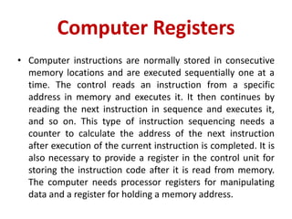 Computer Registers
• Computer instructions are normally stored in consecutive
memory locations and are executed sequentially one at a
time. The control reads an instruction from a specific
address in memory and executes it. It then continues by
reading the next instruction in sequence and executes it,
and so on. This type of instruction sequencing needs a
counter to calculate the address of the next instruction
after execution of the current instruction is completed. It is
also necessary to provide a register in the control unit for
storing the instruction code after it is read from memory.
The computer needs processor registers for manipulating
data and a register for holding a memory address.
 