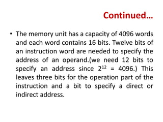 Continued…
• The memory unit has a capacity of 4096 words
and each word contains 16 bits. Twelve bits of
an instruction word are needed to specify the
address of an operand.(we need 12 bits to
specify an address since 212 = 4096.) This
leaves three bits for the operation part of the
instruction and a bit to specify a direct or
indirect address.
 
