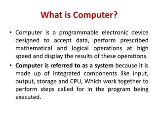 What is Computer?
• Computer is a programmable electronic device
designed to accept data, perform prescribed
mathematical and logical operations at high
speed and display the results of these operations.
• Computer is referred to as a system because it is
made up of integrated components like input,
output, storage and CPU, Which work together to
perform steps called for in the program being
executed.
 