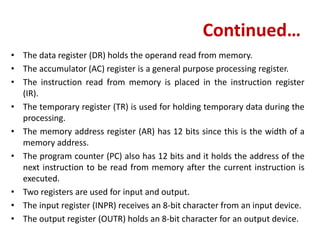 Continued…
• The data register (DR) holds the operand read from memory.
• The accumulator (AC) register is a general purpose processing register.
• The instruction read from memory is placed in the instruction register
(IR).
• The temporary register (TR) is used for holding temporary data during the
processing.
• The memory address register (AR) has 12 bits since this is the width of a
memory address.
• The program counter (PC) also has 12 bits and it holds the address of the
next instruction to be read from memory after the current instruction is
executed.
• Two registers are used for input and output.
• The input register (INPR) receives an 8-bit character from an input device.
• The output register (OUTR) holds an 8-bit character for an output device.
 