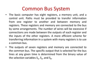 Common Bus System
• The basic computer has eight registers, a memory unit, and a
control unit. Paths must be provided to transfer information
from one register to another and between memory and
registers. These registers and memory are connected to the bus
by some arrangements. The number of wires will be excessive if
connections are made between the outputs of each register and
the inputs of the other registers. A more efficient scheme for
transferring information in a system with many registers is to use
a common bus.
• The outputs of seven registers and memory are connected to
the common bus. The specific output that is selected for the bus
lines at any given time is determined from the binary value of
the selection variables S1, S2, and S0.
 